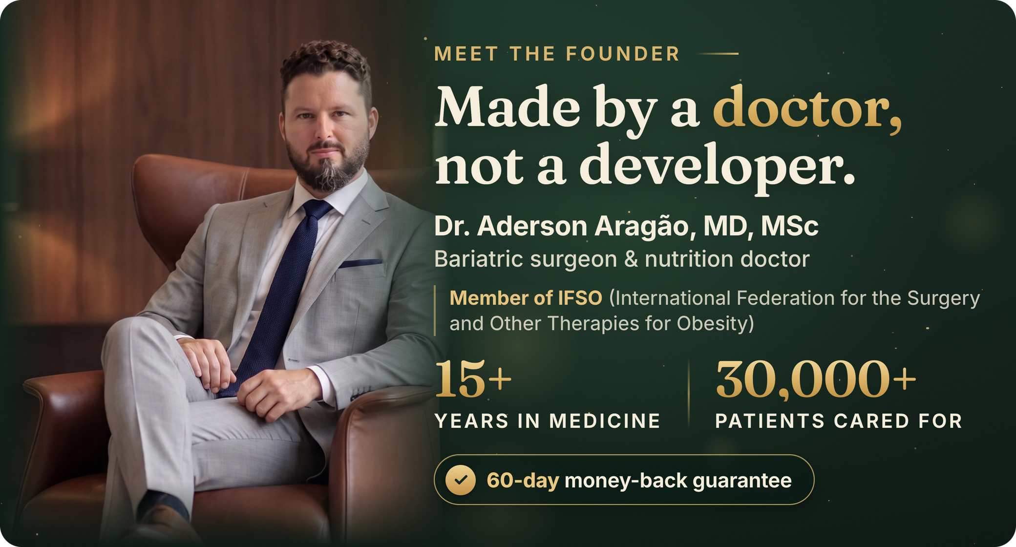 Meet the founder. Made by a doctor, not a developer. Dr. Aderson Aragão, MD, MSc, bariatric surgeon and nutrition doctor. Member of IFSO (International Federation for the Surgery and Other Therapies for Obesity). 15+ years in medicine, 30,000+ patients cared for. 60-day money-back guarantee.