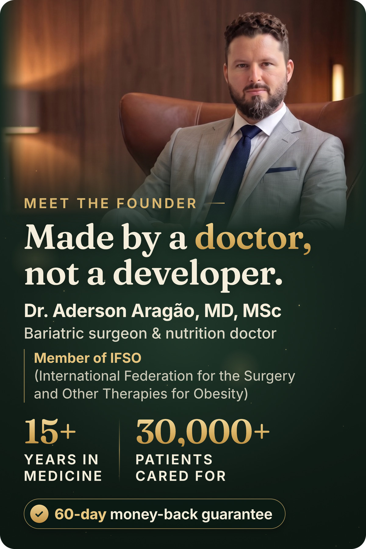 Meet the founder. Made by a doctor, not a developer. Dr. Aderson Aragão, MD, MSc, bariatric surgeon and nutrition doctor. Member of IFSO (International Federation for the Surgery and Other Therapies for Obesity). 15+ years in medicine, 30,000+ patients cared for. 60-day money-back guarantee.